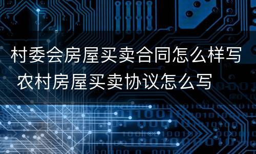 村委会房屋买卖合同怎么样写 农村房屋买卖协议怎么写