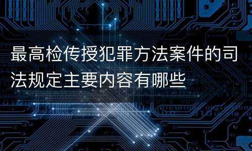 最高检传授犯罪方法案件的司法规定主要内容有哪些