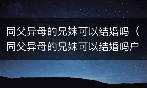 同父异母的兄妹可以结婚吗（同父异母的兄妹可以结婚吗户口不在一起）