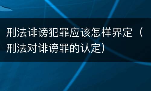 刑法诽谤犯罪应该怎样界定（刑法对诽谤罪的认定）