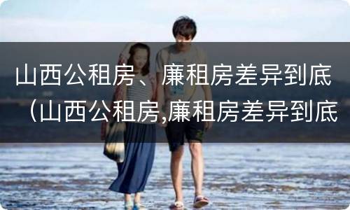 山西公租房、廉租房差异到底（山西公租房,廉租房差异到底大不大）
