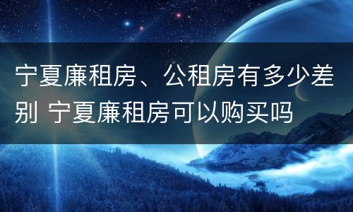宁夏廉租房、公租房有多少差别 宁夏廉租房可以购买吗