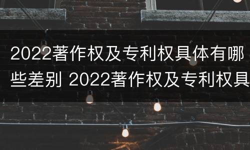 2022著作权及专利权具体有哪些差别 2022著作权及专利权具体有哪些差别和权利