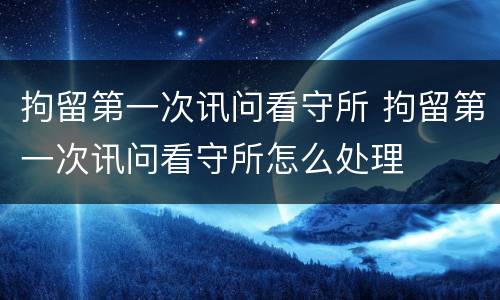 拘留第一次讯问看守所 拘留第一次讯问看守所怎么处理