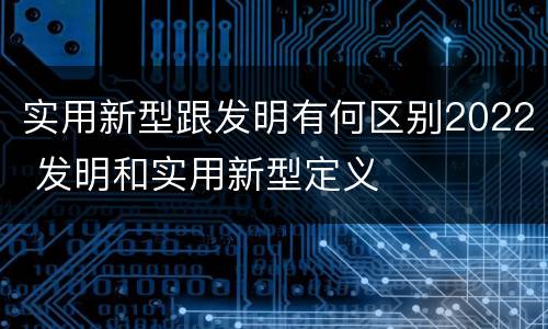 实用新型跟发明有何区别2022 发明和实用新型定义