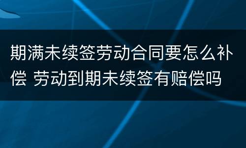 期满未续签劳动合同要怎么补偿 劳动到期未续签有赔偿吗
