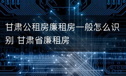 甘肃公租房廉租房一般怎么识别 甘肃省廉租房
