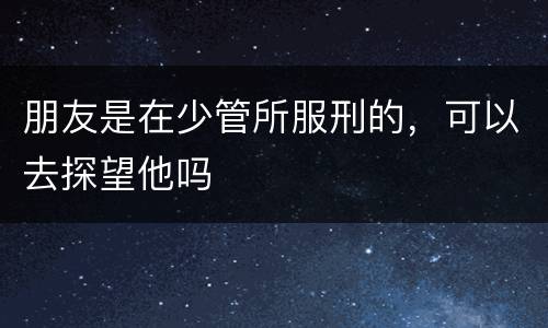 朋友是在少管所服刑的，可以去探望他吗