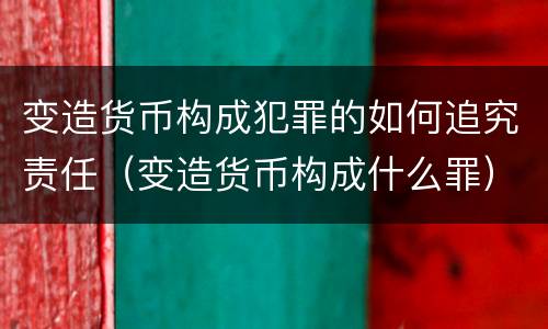 变造货币构成犯罪的如何追究责任（变造货币构成什么罪）