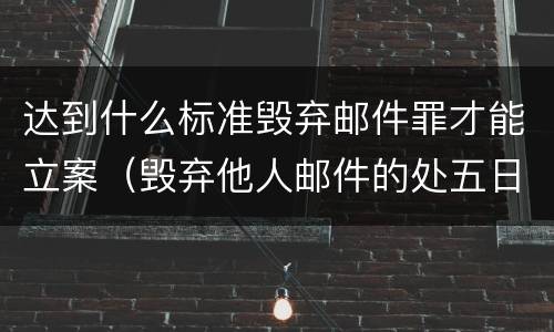 达到什么标准毁弃邮件罪才能立案（毁弃他人邮件的处五日以下拘留并处500元以下罚款）