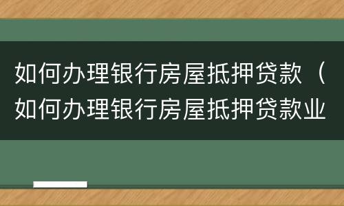 如何办理银行房屋抵押贷款（如何办理银行房屋抵押贷款业务）