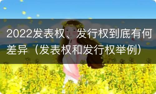 2022发表权、发行权到底有何差异（发表权和发行权举例）
