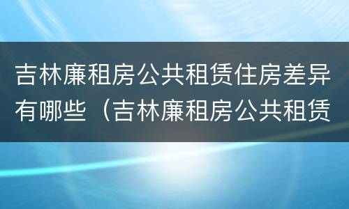 吉林廉租房公共租赁住房差异有哪些（吉林廉租房公共租赁住房差异有哪些方面）