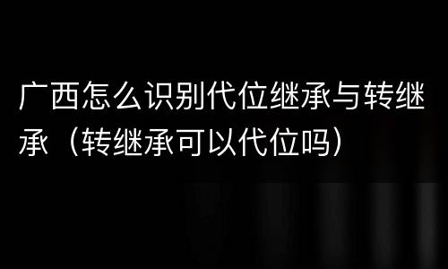 广西怎么识别代位继承与转继承（转继承可以代位吗）
