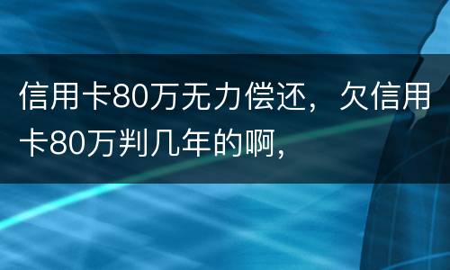 信用卡80万无力偿还，欠信用卡80万判几年的啊，