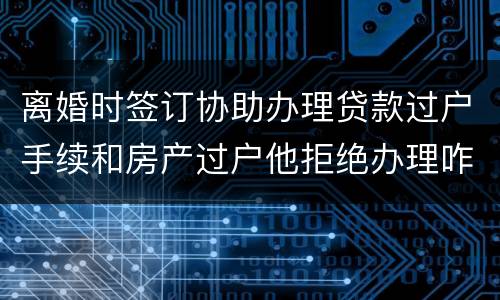 离婚时签订协助办理贷款过户手续和房产过户他拒绝办理咋办