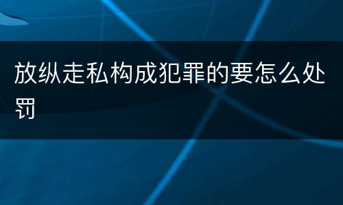 放纵走私构成犯罪的要怎么处罚