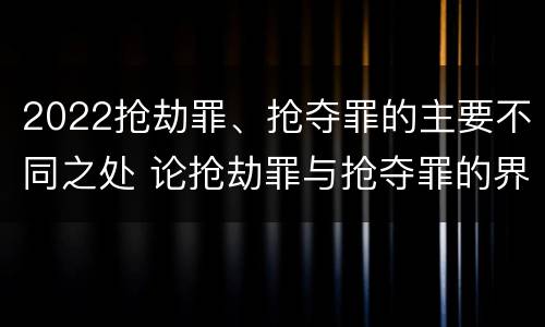 2022抢劫罪、抢夺罪的主要不同之处 论抢劫罪与抢夺罪的界限