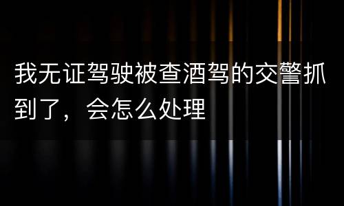我无证驾驶被查酒驾的交警抓到了，会怎么处理