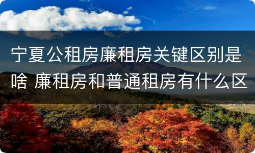 宁夏公租房廉租房关键区别是啥 廉租房和普通租房有什么区别