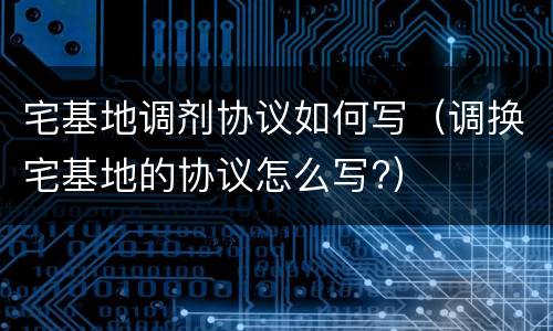 宅基地调剂协议如何写（调换宅基地的协议怎么写?）
