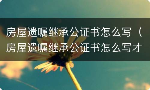 房屋遗嘱继承公证书怎么写（房屋遗嘱继承公证书怎么写才有效）