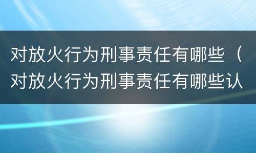 对放火行为刑事责任有哪些（对放火行为刑事责任有哪些认定）