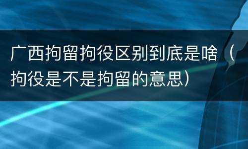 广西拘留拘役区别到底是啥（拘役是不是拘留的意思）