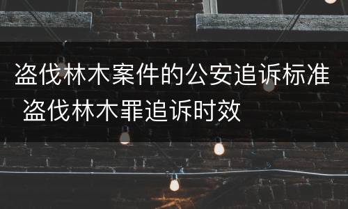 盗伐林木案件的公安追诉标准 盗伐林木罪追诉时效
