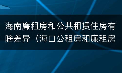 海南廉租房和公共租赁住房有啥差异（海口公租房和廉租房的区别）