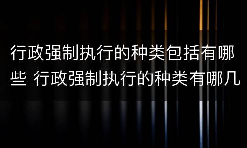 行政强制执行的种类包括有哪些 行政强制执行的种类有哪几种