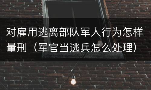 对雇用逃离部队军人行为怎样量刑（军官当逃兵怎么处理）