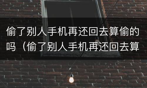 偷了别人手机再还回去算偷的吗（偷了别人手机再还回去算偷的吗犯法吗）