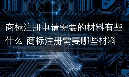商标注册申请需要的材料有些什么 商标注册需要哪些材料