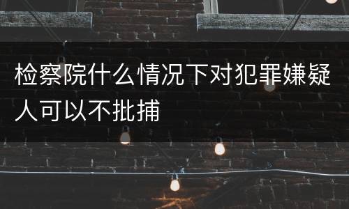 检察院什么情况下对犯罪嫌疑人可以不批捕