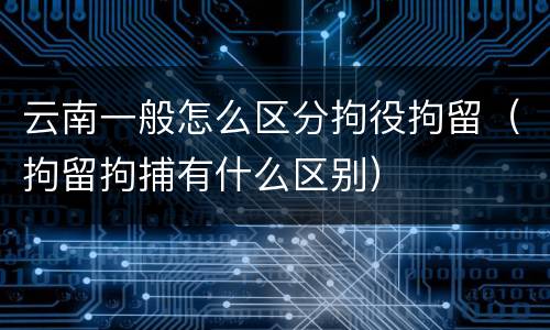 云南一般怎么区分拘役拘留（拘留拘捕有什么区别）