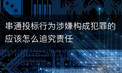 串通投标行为涉嫌构成犯罪的应该怎么追究责任