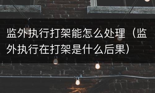 监外执行打架能怎么处理（监外执行在打架是什么后果）