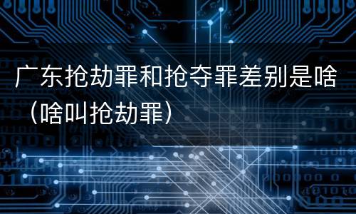 广东抢劫罪和抢夺罪差别是啥（啥叫抢劫罪）