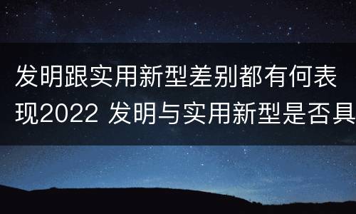 发明跟实用新型差别都有何表现2022 发明与实用新型是否具有实用性