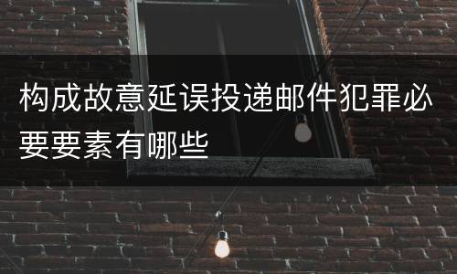 构成故意延误投递邮件犯罪必要要素有哪些