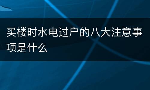 买楼时水电过户的八大注意事项是什么