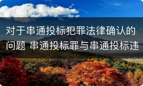 对于串通投标犯罪法律确认的问题 串通投标罪与串通投标违法行为的界限