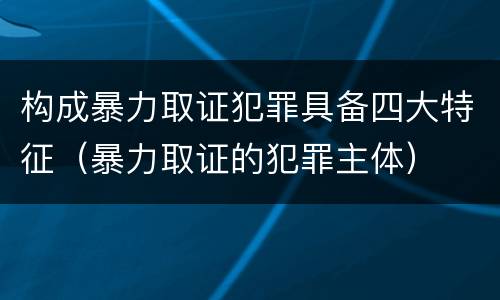 构成暴力取证犯罪具备四大特征（暴力取证的犯罪主体）