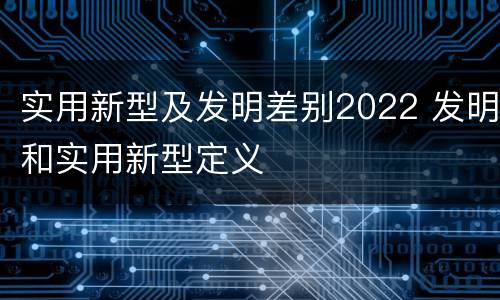 实用新型及发明差别2022 发明和实用新型定义