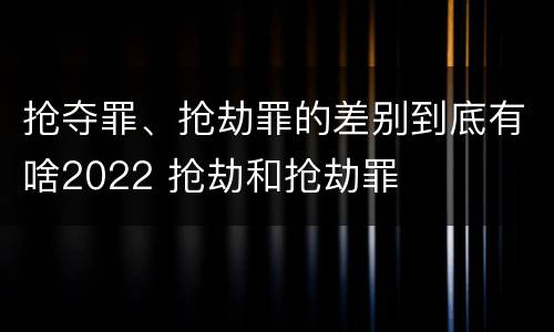 抢夺罪、抢劫罪的差别到底有啥2022 抢劫和抢劫罪
