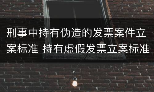刑事中持有伪造的发票案件立案标准 持有虚假发票立案标准