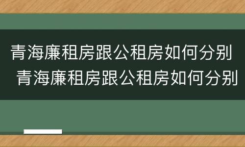 青海廉租房跟公租房如何分别 青海廉租房跟公租房如何分别出租