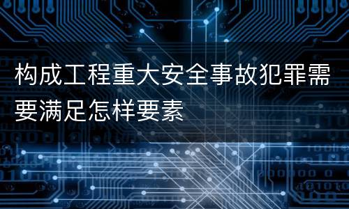 构成工程重大安全事故犯罪需要满足怎样要素