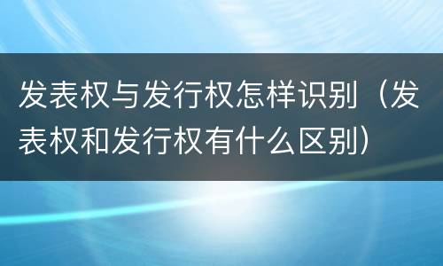 发表权与发行权怎样识别（发表权和发行权有什么区别）